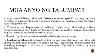 • Ang panandaliang talumpati (extemporaneous speech) ay ang agarang
pagsagot sa paksang ibinibigay sa mananalumpati at malaya siyang magbigay
ng sariling pananaw.
• Tinatawag na impromptu sa wikang Ingles ang talumpating walang
paghahanda kung saan binibigay lamang sa oras ng pagtatalumpati. Sinusubok
ang kaalaman ng mananalumpati sa paksa.
• Maaari ring binabasa, isinasaulo o binabalangkas ang talumpati.
Sa binabasang talumpati, inihanda at iniayos ang sinusulat muna ang talumpati
upang basahin nang malakas sa harap ng mga tagapakinig. Samantalang ang
sinaulong talumpati, inihanda at sinaulo para bigkasin sa harap ng mga
tagapakinig.
 