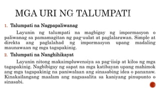 1. Talumpati na Nagpapaliwanag
Layunin ng talumpati na magbigay ng impormasyon o
paliwanag sa pamamagitan ng pag-uulat at paglalarawan. Simple at
direkta ang paglalahad ng impormasyon upang madaling
maunawaan ng mga tagapakinig.
2. Talumpati na Nanghihikayat
Layunin nitong makaimpluwensiya sa pag-iisip at kilos ng mga
tagapakinig. Nagbibigay ng sapat na mga katibayan upang mahimok
ang mga tagapakinig na paniwalaan ang sinasabing idea o pananaw.
Kinakailangang maalam ang nagsasalita sa kaniyang pinupunto o
sinasabi.
 