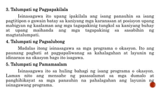 3. Talumpati ng Pagpapakilala
Isinasagawa ito upang ipakilala ang isang panauhin sa isang
pagtitipon o gawain batay sa kaniyang mga karanasan at posisyon upang
mabigyan ng kaalaman ang mga tagapakinig tungkol sa kaniyang buhay
at upang maihanda ang mga tagapakinig sa sasabihin ng
magtatalumpati.
4. Talumpati ng Pagsalubong
Madalas itong isinasagawa sa mga programa o okasyon. Ito ang
paunang pagbati at pagpapaliwanag sa kahalagahan at layunin ng
idinaraos na okasyon bago ito isagawa.
5. Talumpati ng Pamamaalam
Isinasagawa ito sa huling bahagi ng isang programa o okasyon.
Laman nito ang mensahe ng pasasalamat sa mga dumalo at
panghihikayat sa mga panauhin na pahalagahan ang layunin ng
isinagawang programa.
 