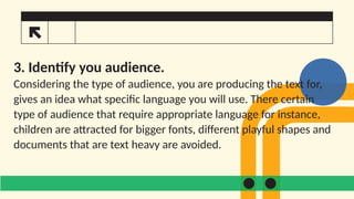 3. Identify you audience.
Considering the type of audience, you are producing the text for,
gives an idea what specific language you will use. There certain
type of audience that require appropriate language for instance,
children are attracted for bigger fonts, different playful shapes and
documents that are text heavy are avoided.
 