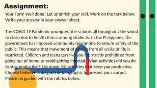 Your Turn! Well done! Let us enrich your skill. Work on the task below.
Write your answer in your answer sheet.
The COVID 19 Pandemic prompted the schools all throughout the world
to close due to health threat among students. In the Philippines, the
government has imposed community quarantine to ensure safety of the
public. This means that movement of people from all walks of life is
restricted. Children and teenagers like you are strictly prohibited from
going out of home to avoid getting infected. What activities did you do
to stay productive? List down 5-8 activities that keep you productive.
Choose between a diagram or infographic to present your output.
Please be guided with the rubrics below:
Assignment:
 