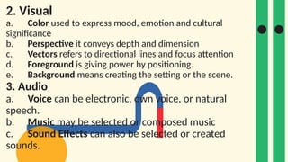 2. Visual
a. Color used to express mood, emotion and cultural
significance
b. Perspective it conveys depth and dimension
c. Vectors refers to directional lines and focus attention
d. Foreground is giving power by positioning.
e. Background means creating the setting or the scene.
3. Audio
a. Voice can be electronic, own voice, or natural
speech.
b. Music may be selected or composed music
c. Sound Effects can also be selected or created
sounds.
 