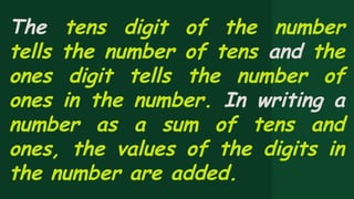 The tens digit of the number
tells the number of tens and the
ones digit tells the number of
ones in the number. In writing a
number as a sum of tens and
ones, the values of the digits in
the number are added.
 