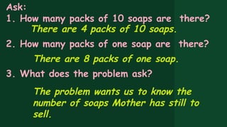 Ask:
1. How many packs of 10 soaps are there?
There are 4 packs of 10 soaps.
2. How many packs of one soap are there?
There are 8 packs of one soap.
3. What does the problem ask?
The problem wants us to know the
number of soaps Mother has still to
sell.
 