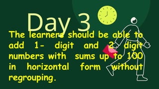Day 3
The learners should be able to
add 1- digit and 2 digit
numbers with sums up to 100
in horizontal form without
regrouping.
 