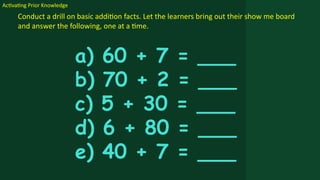 Activating Prior Knowledge
Conduct a drill on basic addition facts. Let the learners bring out their show me board
and answer the following, one at a time.
a) 60 + 7 = ___
b) 70 + 2 = ___
c) 5 + 30 = ___
d) 6 + 80 = ___
e) 40 + 7 = ___
 