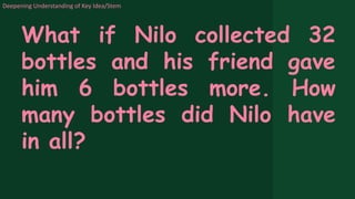 Deepening Understanding of Key Idea/Stem
What if Nilo collected 32
bottles and his friend gave
him 6 bottles more. How
many bottles did Nilo have
in all?
 