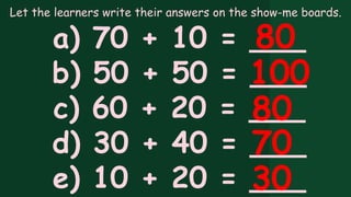 Let the learners write their answers on the show-me boards.
a) 70 + 10 = ___
b) 50 + 50 = ___
c) 60 + 20 = ___
d) 30 + 40 = ___
e) 10 + 20 = ___
80
100
80
70
30
 