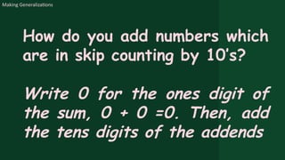 Making Generalizations
How do you add numbers which
are in skip counting by 10’s?
Write 0 for the ones digit of
the sum, 0 + 0 =0. Then, add
the tens digits of the addends
 