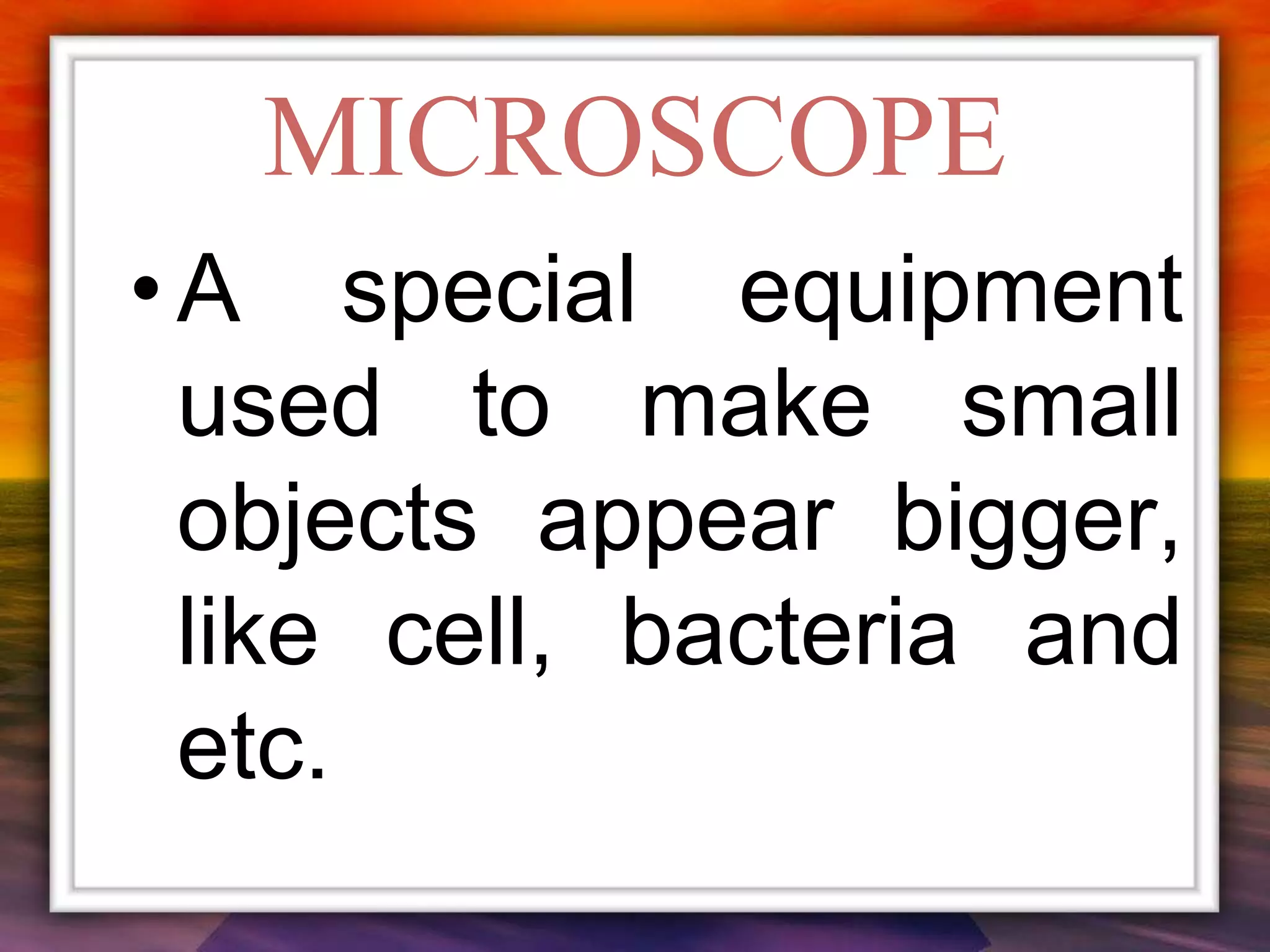 MICROSCOPE
• A special equipment
used to make small
objects appear bigger,
like cell, bacteria and
etc.
 