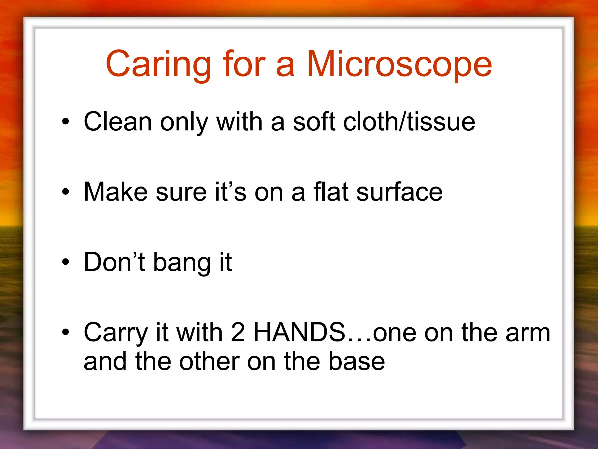 Caring for a Microscope
• Clean only with a soft cloth/tissue
• Make sure it’s on a flat surface
• Don’t bang it
• Carry it with 2 HANDS…one on the arm
and the other on the base
 