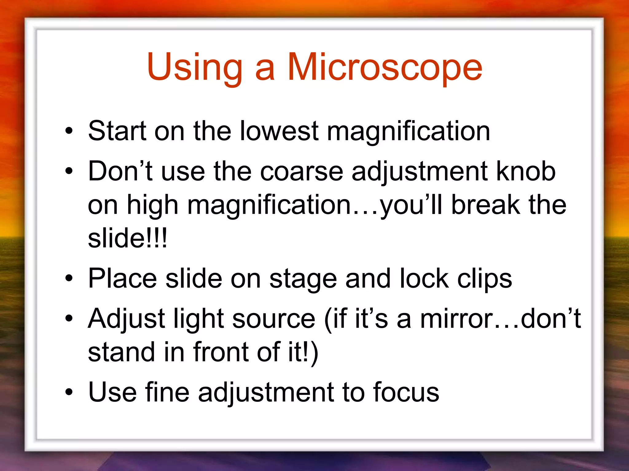 Using a Microscope
• Start on the lowest magnification
• Don’t use the coarse adjustment knob
on high magnification…you’ll break the
slide!!!
• Place slide on stage and lock clips
• Adjust light source (if it’s a mirror…don’t
stand in front of it!)
• Use fine adjustment to focus
 
