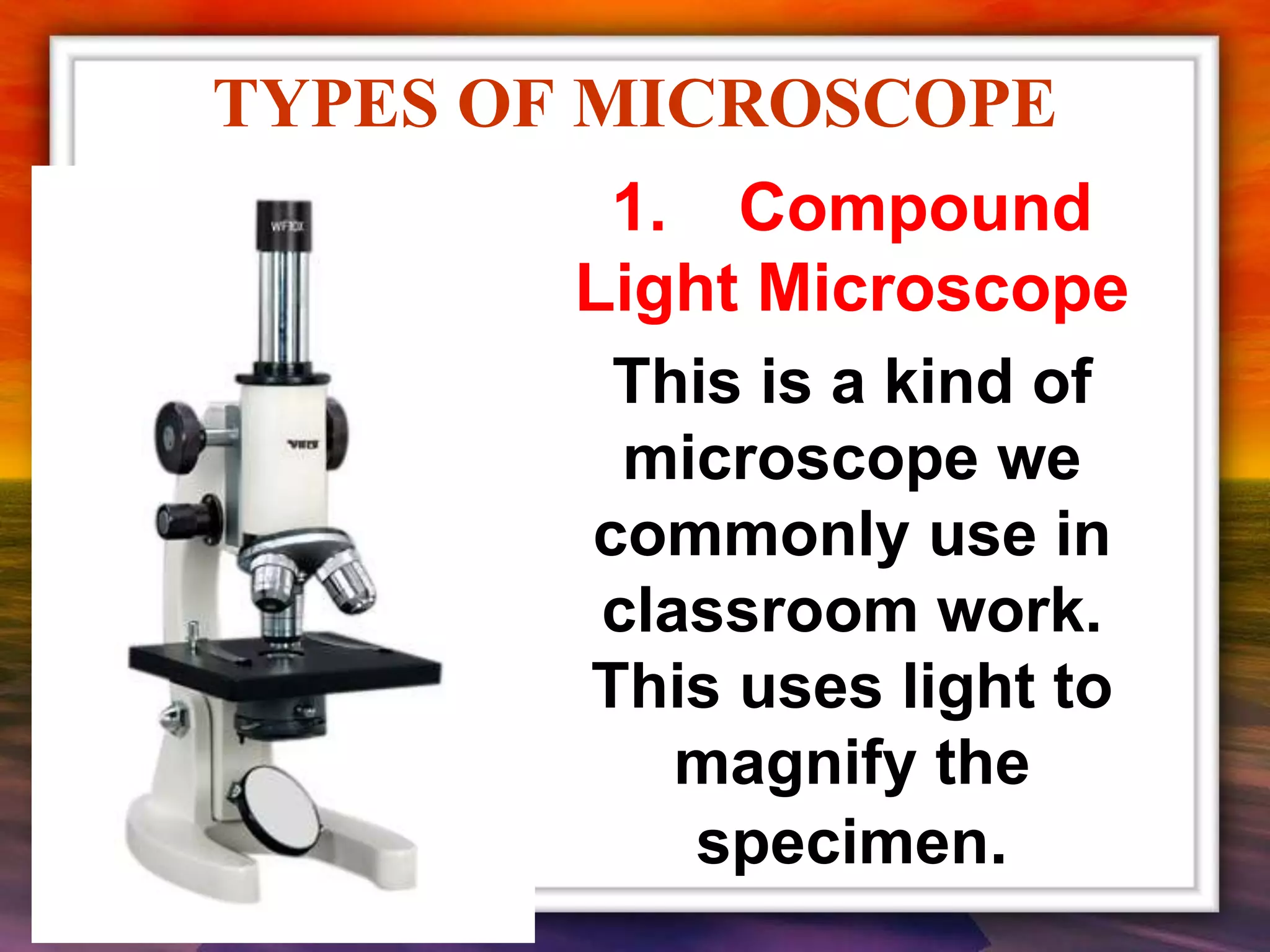 TYPES OF MICROSCOPE
1. Compound
Light Microscope
This is a kind of
microscope we
commonly use in
classroom work.
This uses light to
magnify the
specimen.
 