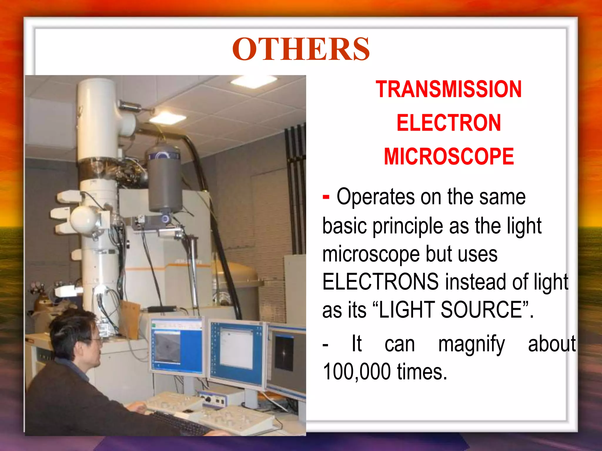 OTHERS
TRANSMISSION
ELECTRON
MICROSCOPE
- Operates on the same
basic principle as the light
microscope but uses
ELECTRONS instead of light
as its “LIGHT SOURCE”.
- It can magnify about
100,000 times.
 