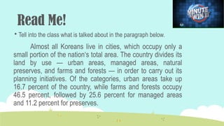 Read Me!
 Tell into the class what is talked about in the paragraph below.
Almost all Koreans live in cities, which occupy only a
small portion of the nation‘s total area. The country divides its
land by use — urban areas, managed areas, natural
preserves, and farms and forests — in order to carry out its
planning initiatives. Of the categories, urban areas take up
16.7 percent of the country, while farms and forests occupy
46.5 percent, followed by 25.6 percent for managed areas
and 11.2 percent for preserves.
 