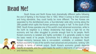 South Korea and North Korea took dramatically different paths following
the end of fighting in the Korean War in 1953. When it comes to their economies
and living standards, they could hardly be more different. The two Koreas are
separated by the demilitarized zone, a four-kilometer wide strip running along the
38th parallel which splits the Korean peninsula roughly in half. To the south of the
DMZ, South Korea operates one of the world's most advanced economies, while to
the north its neighbor is a military dictatorship that keeps a tight fist on the
economy and has often struggled to provide enough food to its people. North
Korea's economy is isolated and tightly controlled. It is generally unable to meet
the basic needs of its people. Economists find it difficult to analyze the North
Korean economy because data is non-existent, unreliable, or outdated. South
Korea's economy is one of the world's most advanced and productive, ranking 12th
globally in terms of annual output. South Korea's economic growth depends
heavily on exports, and the nation leads the world in shipments of semiconductors
and memory chips.
Read Me!
 