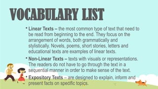 VOCABULARY LIST
 Linear Texts – the most common type of text that need to
be read from beginning to the end. They focus on the
arrangement of words, both grammatically and
stylistically. Novels, poems, short stories, letters and
educational texts are examples of linear texts.
 Non-Linear Texts – texts with visuals or representations.
The readers do not have to go through the text in a
sequential manner in order to make sense of the text.
 Expository Texts – are designed to explain, inform and
present facts on specific topics.
 
