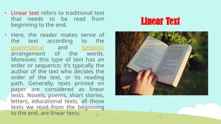 Linear Text
• Linear text refers to traditional text
that needs to be read from
beginning to the end.
• Here, the reader makes sense of
the text according to the
grammatical and syntactic
arrangement of the words.
Moreover, this type of text has an
order or sequence; it’s typically the
author of the text who decides the
order of the text, or its reading
path. Generally, texts printed on
paper are considered as linear
texts. Novels, poems, short stories,
letters, educational texts, all those
texts we read from the beginning
to the end, are linear texts.
 