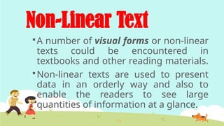 Non-Linear Text
A number of visual forms or non-linear
texts could be encountered in
textbooks and other reading materials.
Non-linear texts are used to present
data in an orderly way and also to
enable the readers to see large
quantities of information at a glance.
 
