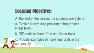 Learning Objectives:
At the end of the lesson, the students are able to:
a. Explain illustrations presented through non-
linear texts.
b. Differentiate linear from non-linear texts.
c. Provide examples of non-linear texts in the
community.
 