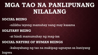 MGA TAO NA PANLIPUNANG
NILALANG
SOCIAL BEING
-nilikha tayong mamuhay nang may kasama
SOLITARY BEING
-at hindi mamumuhay ng mag-isa
SOCIAL NATURE OF HUMAN BEINGS
-kakayahang ng tao na makipag-ugnayan sa kaniyang
kapwa
 