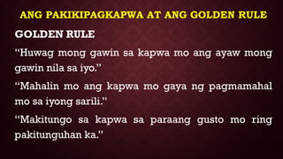 ANG PAKIKIPAGKAPWA AT ANG GOLDEN RULE
GOLDEN RULE
“Huwag mong gawin sa kapwa mo ang ayaw mong
gawin nila sa iyo.”
“Mahalin mo ang kapwa mo gaya ng pagmamahal
mo sa iyong sarili.”
“Makitungo sa kapwa sa paraang gusto mo ring
pakitunguhan ka.”
 