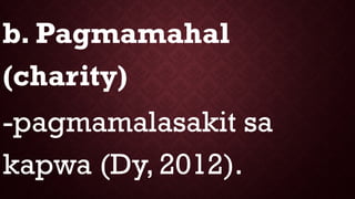 b. Pagmamahal
(charity)
-pagmamalasakit sa
kapwa (Dy, 2012).
 