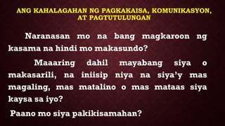 ANG KAHALAGAHAN NG PAGKAKAISA, KOMUNIKASYON,
AT PAGTUTULUNGAN
Naranasan mo na bang magkaroon ng
kasama na hindi mo makasundo?
Maaaring dahil mayabang siya o
makasarili, na iniisip niya na siya’y mas
magaling, mas matalino o mas mataas siya
kaysa sa iyo?
Paano mo siya pakikisamahan?
 