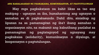 ANG KAHALAGAHAN NG PAGKAKAISA, KOMUNIKASYON, AT PAGTUTULUNGAN
May mga pagkakataon na kahit likas sa tao ang
makipag - ugnayan sa iba, humahantong ang ugnayan o
samahan sa di pagkakasundo. Dahil dito, sinisikap ng
lipunan na sa pamamagitan ng iba't ibang samahan o
organisasyon nito, na makamit ang kabutihang panlahat sa
pamamagitan ng pagtataguyod ng ugnayang may
pagkakaisa (solidarity), komunikasyon o diyalogo, at
kooperasyon o pagtutulungan.
 