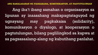 ANG KAHALAGAHAN NG PAGKAKAISA, KOMUNIKASYON, AT PAGTUTULUNGAN
Ang iba’t ibang samahan o organisasyon sa
lipunan ay inaasahang makapagtataguyod ng
ugnayang may pagkakaisa (solidarity),
komunikasyon o diyalogo, at kooperasyon o
pagtutulungan, bilang paglilingkod sa kapwa at
sa pagsasaalang-alang ng kabutihang panlahat.
 