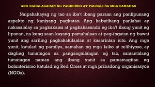 ANG KAHALAGAHAN NG PAGBUBUO AT PAGSALI SA MGA SAMAHAN
Naipahahayag ng tao sa iba’t ibang paraan ang panlipunang
aspekto ng kaniyang pagkatao. Ang kabutihang panlahat ay
nakasalalay sa pagkakaisa at pagkakasundo ng iba’t ibang yunit ng
lipunan, na kung saan kayang pamahalaan at pag-ingatan ng bawat
yunit ang sariling pagkakakilanlan at kasarinlan nito. Ang mga
yunit, katulad ng pamilya, samahan ng mga laiko at relihiyoso, ay
dagling tumutugon sa pangangailangan ng tao, samantalang
tumutugon naman ang ibang yunit sa pamamagitan ng
bolunterismo katulad ng Red Cross at mga pribadong organisasyon
(NGOs).
 