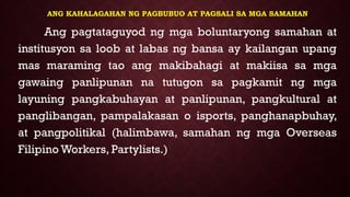 ANG KAHALAGAHAN NG PAGBUBUO AT PAGSALI SA MGA SAMAHAN
Ang pagtataguyod ng mga boluntaryong samahan at
institusyon sa loob at labas ng bansa ay kailangan upang
mas maraming tao ang makibahagi at makiisa sa mga
gawaing panlipunan na tutugon sa pagkamit ng mga
layuning pangkabuhayan at panlipunan, pangkultural at
panglibangan, pampalakasan o isports, panghanapbuhay,
at pangpolitikal (halimbawa, samahan ng mga Overseas
Filipino Workers, Partylists.)
 