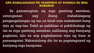 ANG KAHALAGAHAN NG PAGBUBUO AT PAGSALI SA MGA
SAMAHAN
Sa pamamagitan ng mga ganitong samahan,
natutugunan ang ibang mahahalagang
pangangailangan ng tao, na hindi niya makakamit kung
siya ay nag-iisa. Dahil sa pakikiisa at pakikibahagi ng
tao sa mga ganitong samahan, nalilinang ang kaniyang
pagkatao, lalo na ang pagkakaroon niya ng kusa at
pananagutan. Nakatutulong din ito sa pagtataguyod ng
kaniyang mga karapatan.
 