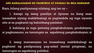 ANG KAHALAGAHAN NG PAGBUBUO AT PAGSALI SA MGA SAMAHAN
Kaya, bilang panlipunang nilalang, ang tao ay –
1. kasapi ng isang pamilya at lipunan na kung saan
inaasahan siyang makikibahagi sa pagtatakda ng mga layunin
nito at sa pagkamit ng kabutihang panlahat;
2. kabilang sa mga gawaing pangkabuhayan, produksyon,
at pagkunsumo, na tumutugon sa aspektong pangkabuhayan; at
3. isang mamamayan na inaasahang makikibahagi sa
pagkamit ng panlipunang pag-unlad (social progress), na
tumutugon sa aspektong politikal.
 