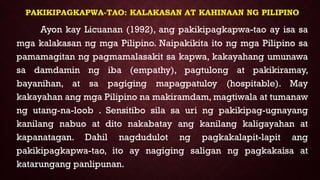 PAKIKIPAGKAPWA-TAO: KALAKASAN AT KAHINAAN NG PILIPINO
Ayon kay Licuanan (1992), ang pakikipagkapwa-tao ay isa sa
mga kalakasan ng mga Pilipino. Naipakikita ito ng mga Pilipino sa
pamamagitan ng pagmamalasakit sa kapwa, kakayahang umunawa
sa damdamin ng iba (empathy), pagtulong at pakikiramay,
bayanihan, at sa pagiging mapagpatuloy (hospitable). May
kakayahan ang mga Pilipino na makiramdam, magtiwala at tumanaw
ng utang-na-loob . Sensitibo sila sa uri ng pakikipag-ugnayang
kanilang nabuo at dito nakabatay ang kanilang kaligayahan at
kapanatagan. Dahil nagdudulot ng pagkakalapit-lapit ang
pakikipagkapwa-tao, ito ay nagiging saligan ng pagkakaisa at
katarungang panlipunan.
 