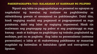 PAKIKIPAGKAPWA-TAO: KALAKASAN AT KAHINAAN NG PILIPINO
Ngunit ang labis na pagpapahalaga sa personal na ugnayan ay
nagdudulot ng kawalan ng malinaw na paghihiwalay sa
obhektibong gawain at emosyonal na pakikisangkot. Dahil dito,
hindi nagiging madali ang pagsunod at pagpapasunod sa mga
patakaran, dahil ang lahat ay nagiging impersonal. Hindi rin
maiiwasan ang pagtanggap ng pabor at ang pagtatanggi sa mga
kamag - anak at kaibigan sa pagbibigay ng trabaho, paghahatid ng
serbisyo, pati na sa pagboto. Ang labis na personalismo (extreme
personalism) o labis at di makatwirang pakikisama ay maaaring
magdulot ng katiwalian at kabulukan (graft and corruption) sa
lipunan.
 