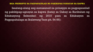 MGA PRINSIPYO SA PAGPAPAUNLAD NG PAKIKIPAG-UGNAYAN SA KAPWA
Isaalang-alang ang sumusunod na prinsipyo sa pagpapaunlad
ng pakikipag-ugnayan sa kapwa (batay sa Gabay sa Kurikulum ng
Edukasyong Sekondari ng 2010 para sa Edukasyon sa
Pagpapahalaga sa Ikalawang Taon ph. 54-55):
 