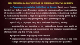 MGA PRINSIPYO SA PAGPAPAUNLAD NG PAKIKIPAG-UGNAYAN SA KAPWA
1. Paggalang sa pagiging indibidwal ng kapwa. Bawat tao ay bukod-
tangi at may kakanyahan. Nararapat lamang na igalang ang kaniyang pagkatao
at maging sensitibo sa kaniyang mga pangangailangan. Mahalagang tandaan
na hindi lahat ng nais mo at kaya mong gawin ay nais at kaya ring gawin ng iba.
Maaari mong mapaunlad ang prinsipyong ito sa pamamagitan ng:
• pakikinig at pagsagot nang ayon sa sinasabi ng iyong kausap
• pagpapakita ng empathy o ng kakayahang ilagay ang sarili sa
sitwasyon ng taong kausap, upang maramdaman ang kaniyang nararamdaman
at maunawaan ang ibig niyang sabihin
• pagmamalasakit at pagiging maalalahanin
• pagsusumikap na mapanatili ang kapayapaan at kasiyahan; at pag-iwas
sa mga sitwasyong magbubunga ng di pagkakasundo o pagtatalo.
 