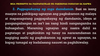 MGA PRINSIPYO SA PAGPAPAUNLAD NG PAKIKIPAG-UGNAYAN SA KAPWA
2. Pagpapahayag ng mga damdamin. Susi sa isang
maayos na pakikipag-ugnayan ang pagkakaroon ng malaya
at mapanagutang pagpapahayag ng damdamin, ideya at
pangangailangan sa isa’t isa nang hindi nangangamba na
huhusgahan. Maraming ugnayan ang nasira dahil sa
pagtatago at pagkimkim ng tunay na nararamdaman na
nagiging sanhi ng pagkakaroon ng agwat sa ugnayan, na
kapag tumagal ay kadalasang nauuwi sa paghihiwalay.
 