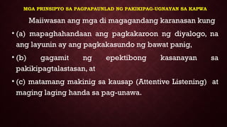 MGA PRINSIPYO SA PAGPAPAUNLAD NG PAKIKIPAG-UGNAYAN SA KAPWA
Maiiwasan ang mga di magagandang karanasan kung
• (a) mapaghahandaan ang pagkakaroon ng diyalogo, na
ang layunin ay ang pagkakasundo ng bawat panig,
• (b) gagamit ng epektibong kasanayan sa
pakikipagtalastasan, at
• (c) matamang makinig sa kausap (Attentive Listening) at
maging laging handa sa pag-unawa.
 