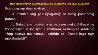 MGA PRINSIPYO SA PAGPAPAUNLAD NG PAKIKIPAG-UGNAYAN SA KAPWA
Narito ang mga dapat tandaan:
a. Simulan ang pakikipag-usap sa isang positibong
paraan.
b. Ilahad ang problema sa paraang makahihikayat ng
kooperasyon at solusyon. Halimbawa, sa halip na sabihing,
“Ang aksaya mo naman!” sabihin na, “Paano kaya tayo
makakatipid?”
 