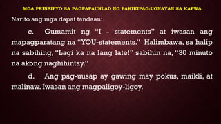 MGA PRINSIPYO SA PAGPAPAUNLAD NG PAKIKIPAG-UGNAYAN SA KAPWA
Narito ang mga dapat tandaan:
c. Gumamit ng “I - statements” at iwasan ang
mapagparatang na “YOU-statements.” Halimbawa, sa halip
na sabihing, “Lagi ka na lang late!” sabihin na, “30 minuto
na akong naghihintay.”
d. Ang pag-uusap ay gawing may pokus, maikli, at
malinaw. Iwasan ang magpaligoy-ligoy.
 