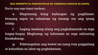 MGA PRINSIPYO SA PAGPAPAUNLAD NG PAKIKIPAG-UGNAYAN SA KAPWA
Narito ang mga dapat tandaan:
e. Magtanong kung kailangan ng paglilinaw.
Iwasang isipin na nababasa ng kausap mo ang iyong
iniisip.
f. Laging isaalang-alang ang pagkakasundo sa mga
bagay-bagay. Maghanap ng kalutasan sa mga suliraning
kinakaharap.
g. Pakitunguhan ang bawat isa nang may paggalang
at kabutihan sa lahat ng pagkakataon.
 