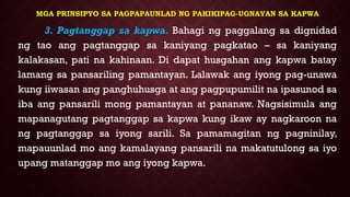 MGA PRINSIPYO SA PAGPAPAUNLAD NG PAKIKIPAG-UGNAYAN SA KAPWA
3. Pagtanggap sa kapwa. Bahagi ng paggalang sa dignidad
ng tao ang pagtanggap sa kaniyang pagkatao – sa kaniyang
kalakasan, pati na kahinaan. Di dapat husgahan ang kapwa batay
lamang sa pansariling pamantayan. Lalawak ang iyong pag-unawa
kung iiwasan ang panghuhusga at ang pagpupumilit na ipasunod sa
iba ang pansarili mong pamantayan at pananaw. Nagsisimula ang
mapanagutang pagtanggap sa kapwa kung ikaw ay nagkaroon na
ng pagtanggap sa iyong sarili. Sa pamamagitan ng pagninilay,
mapauunlad mo ang kamalayang pansarili na makatutulong sa iyo
upang matanggap mo ang iyong kapwa.
 