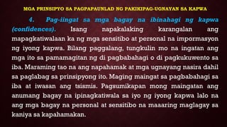 MGA PRINSIPYO SA PAGPAPAUNLAD NG PAKIKIPAG-UGNAYAN SA KAPWA
4. Pag-iingat sa mga bagay na ibinahagi ng kapwa
(confidences). Isang napakalaking karangalan ang
mapagkatiwalaan ka ng mga sensitibo at personal na impormasyon
ng iyong kapwa. Bilang paggalang, tungkulin mo na ingatan ang
mga ito sa pamamagitan ng di pagbabahagi o di pagkukuwento sa
iba. Maraming tao na ang napahamak at mga ugnayang nasira dahil
sa paglabag sa prinsipyong ito. Maging maingat sa pagbabahagi sa
iba at iwasan ang tsismis. Pagsumikapan mong maingatan ang
anumang bagay na ipinagkatiwala sa iyo ng iyong kapwa lalo na
ang mga bagay na personal at sensitibo na maaaring maglagay sa
kaniya sa kapahamakan.
 