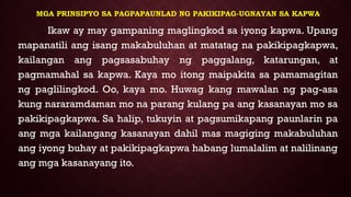 MGA PRINSIPYO SA PAGPAPAUNLAD NG PAKIKIPAG-UGNAYAN SA KAPWA
Ikaw ay may gampaning maglingkod sa iyong kapwa. Upang
mapanatili ang isang makabuluhan at matatag na pakikipagkapwa,
kailangan ang pagsasabuhay ng paggalang, katarungan, at
pagmamahal sa kapwa. Kaya mo itong maipakita sa pamamagitan
ng paglilingkod. Oo, kaya mo. Huwag kang mawalan ng pag-asa
kung nararamdaman mo na parang kulang pa ang kasanayan mo sa
pakikipagkapwa. Sa halip, tukuyin at pagsumikapang paunlarin pa
ang mga kailangang kasanayan dahil mas magiging makabuluhan
ang iyong buhay at pakikipagkapwa habang lumalalim at nalilinang
ang mga kasanayang ito.
 