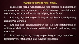 TAYAHIN ANG INYONG PANG - UNAWA
Pagkatapos mong magkaroon ng mas malalim na kaalaman at
pag-unawa sa mga konsepto ng pakikipagkapwa, pag-isipan at
sagutin ang sumusunod na tanong sa iyong kuwaderno:
1. Ano ang mga indikasyon na ang tao ay likas na panlipunang
nilalang? Ipaliwanag.
2. Ano-ano ang pangangailangan ng tao ang natutugunan at
nalilinang dahil sa kaniyang pakikipagkapwa? Ipaliwanag ang
bawat isa.
3. Bakit kailangan ng taong mapabilang sa mga samahan o
organisasyon? Patunayan batay sa iyong karanasan.
 