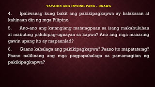 TAYAHIN ANG INYONG PANG - UNAWA
4. Ipaliwanag kung bakit ang pakikipagkapwa ay kalakasan at
kahinaan din ng mga Pilipino.
5. Ano-ano ang katangiang matatagpuan sa isang makabuluhan
at mabuting pakikipag-ugnayan sa kapwa? Ano ang mga maaaring
gawin upang ito ay mapaunlad?
6. Gaano kahalaga ang pakikipagkapwa? Paano ito mapatatatag?
Paano nalilinang ang mga pagpapahalaga sa pamamagitan ng
pakikipagkapwa?
 