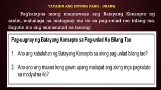 TAYAHIN ANG INYONG PANG - UNAWA
Pagkatapos mong maunawaan ang Batayang Konsepto ng
aralin, mahalaga na maiugnay mo ito sa pag-unlad mo bilang tao.
Sagutin mo ang sumusunod na tanong:
 