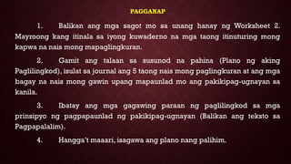 PAGGANAP
1. Balikan ang mga sagot mo sa unang hanay ng Worksheet 2.
Mayroong kang itinala sa iyong kuwaderno na mga taong itinuturing mong
kapwa na nais mong mapaglingkuran.
2. Gamit ang talaan sa susunod na pahina (Plano ng aking
Paglilingkod), isulat sa journal ang 5 taong nais mong paglingkuran at ang mga
bagay na nais mong gawin upang mapaunlad mo ang pakikipag-ugnayan sa
kanila.
3. Ibatay ang mga gagawing paraan ng paglilingkod sa mga
prinsipyo ng pagpapaunlad ng pakikipag-ugnayan (Balikan ang teksto sa
Pagpapalalim).
4. Hangga’t maaari, isagawa ang plano nang palihim.
 